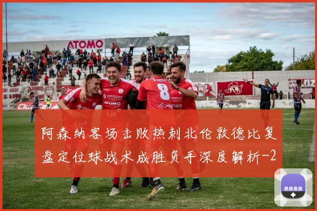 阿森纳客场击败热刺北伦敦德比复盘定位球战术成胜负手深度解析
