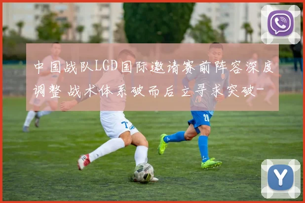中国战队LGD国际邀请赛前阵容深度调整 战术体系破而后立寻求突破