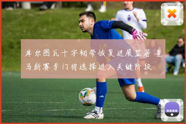 库尔图瓦十字韧带恢复进展显著 皇马新赛季门将选择进入关键阶段