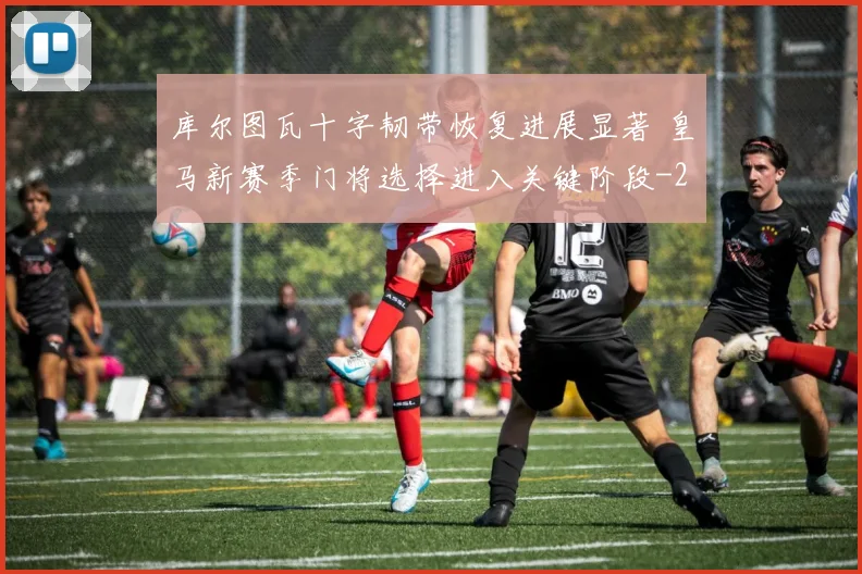 库尔图瓦十字韧带恢复进展显著 皇马新赛季门将选择进入关键阶段