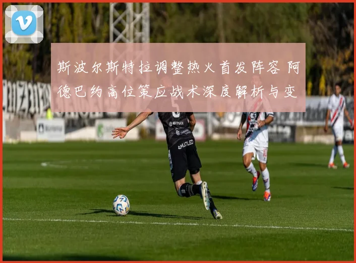 斯波尔斯特拉调整热火首发阵容 阿德巴约高位策应战术深度解析与变化