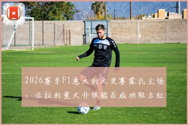 2026赛季F1意大利大奖赛蒙扎主场，法拉利重大升级能否成功阻击红牛？