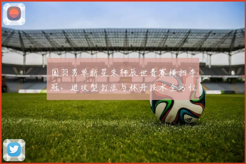 国羽男单新星朱轩辰世青赛横扫夺冠，进攻型打法与林丹技术全方位对比解析