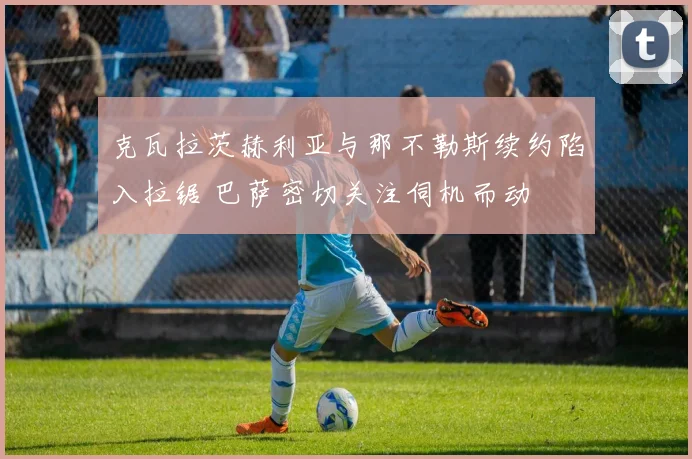 克瓦拉茨赫利亚与那不勒斯续约陷入拉锯 巴萨密切关注伺机而动