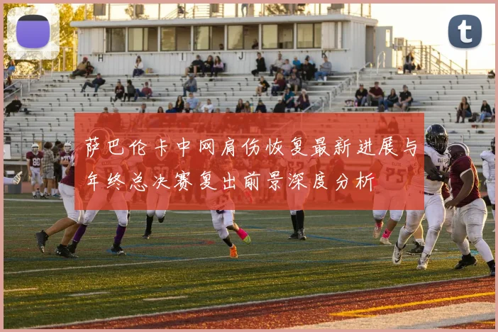 萨巴伦卡中网肩伤恢复最新进展与年终总决赛复出前景深度分析