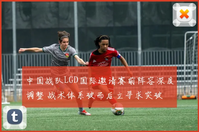 中国战队LGD国际邀请赛前阵容深度调整 战术体系破而后立寻求突破