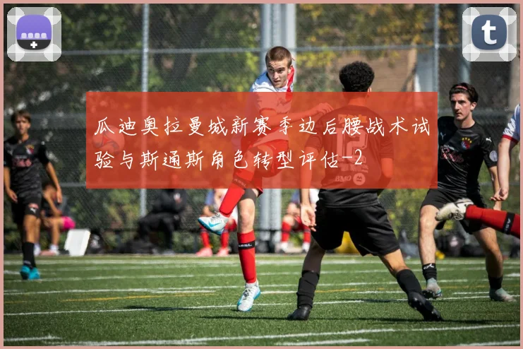 瓜迪奥拉曼城新赛季边后腰战术试验与斯通斯角色转型评估