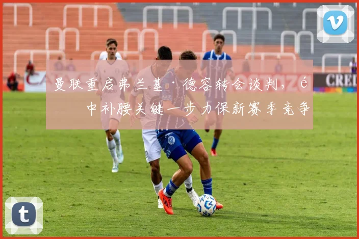曼联重启弗兰基·德容转会谈判，阵中补腰关键一步力保新赛季竞争力