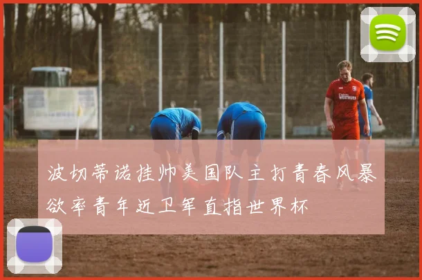 波切蒂诺挂帅美国队主打青春风暴欲率青年近卫军直指世界杯