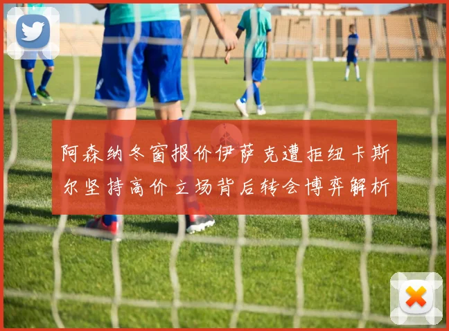 阿森纳冬窗报价伊萨克遭拒纽卡斯尔坚持高价立场背后转会博弈解析