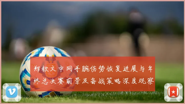 郑钦文中网手腕伤势恢复进展与年终总决赛前景及备战策略深度观察