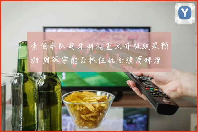 索伯车队匈牙利站重大升级效果预测 周冠宇能否抓住机会续写辉煌