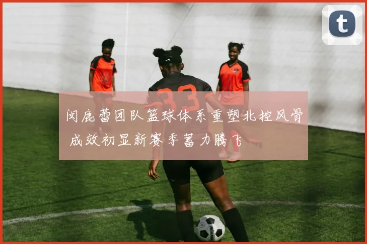 闵鹿蕾团队篮球体系重塑北控风骨 成效初显新赛季蓄力腾飞