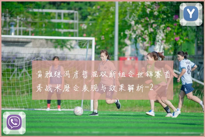 黄雅琼冯彦哲混双新组合世锦赛首秀战术磨合表现与效果解析