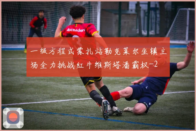一级方程式蒙扎站勒克莱尔坐镇主场全力挑战红牛维斯塔潘霸权