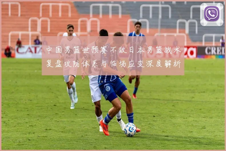 中国男篮世预赛不敌日本男篮战术复盘攻防体系与临场应变深度解析