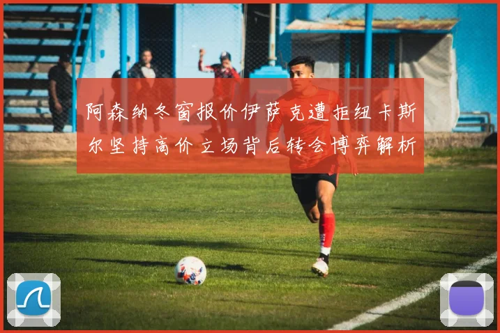 阿森纳冬窗报价伊萨克遭拒纽卡斯尔坚持高价立场背后转会博弈解析