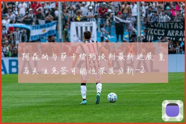阿森纳与萨卡续约谈判最新进展 皇马关注免签可能性深度分析