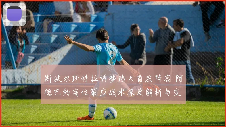 斯波尔斯特拉调整热火首发阵容 阿德巴约高位策应战术深度解析与变化
