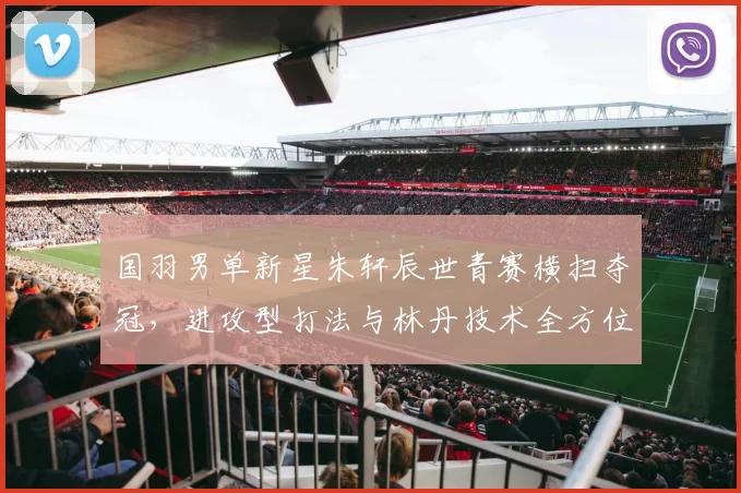 国羽男单新星朱轩辰世青赛横扫夺冠，进攻型打法与林丹技术全方位对比解析