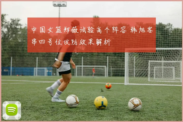 中国女篮郑薇试验高个阵容 韩旭客串四号位攻防效果解析
