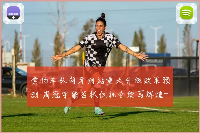 索伯车队匈牙利站重大升级效果预测 周冠宇能否抓住机会续写辉煌