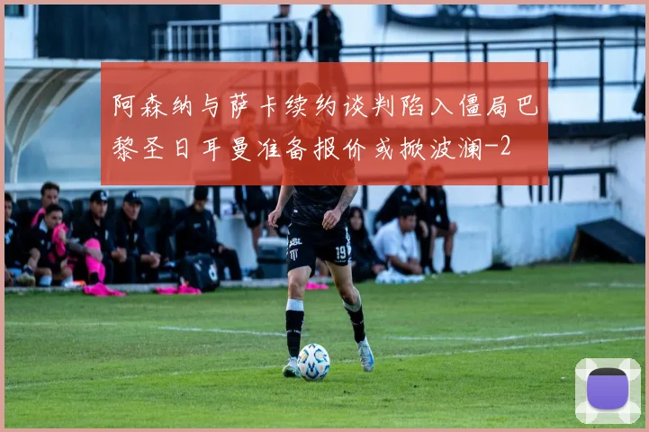 阿森纳与萨卡续约谈判陷入僵局巴黎圣日耳曼准备报价或掀波澜