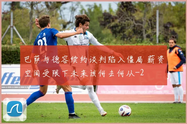 巴萨与德容续约谈判陷入僵局 薪资空间受限下未来该何去何从