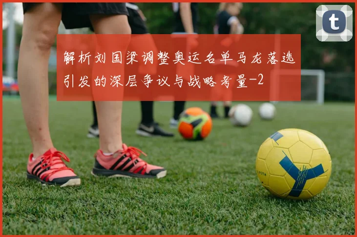 解析刘国梁调整奥运名单马龙落选引发的深层争议与战略考量