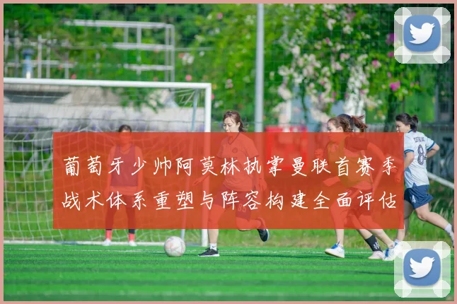 葡萄牙少帅阿莫林执掌曼联首赛季战术体系重塑与阵容构建全面评估