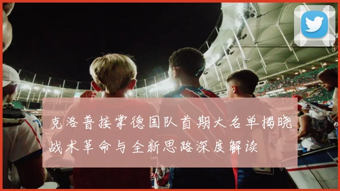 克洛普接掌德国队首期大名单揭晓战术革命与全新思路深度解读