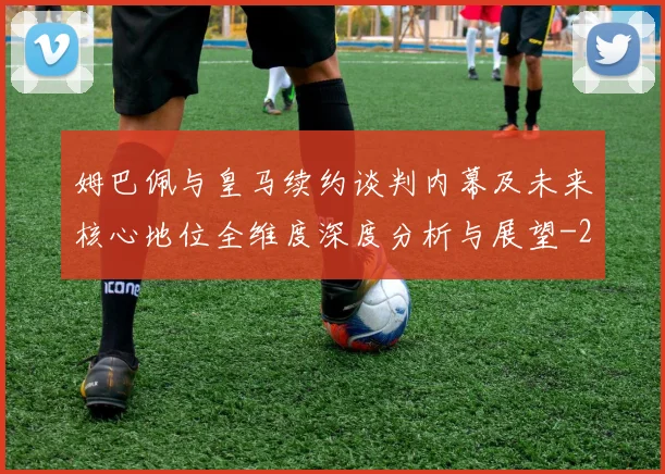 姆巴佩与皇马续约谈判内幕及未来核心地位全维度深度分析与展望