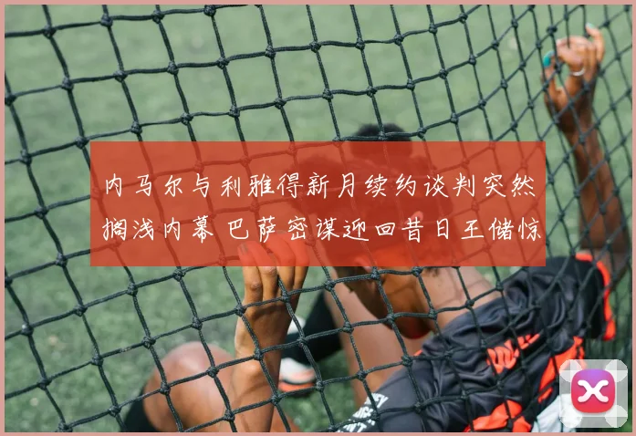 内马尔与利雅得新月续约谈判突然搁浅内幕 巴萨密谋迎回昔日王储惊天计划曝光