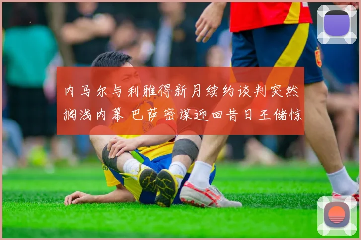 内马尔与利雅得新月续约谈判突然搁浅内幕 巴萨密谋迎回昔日王储惊天计划曝光