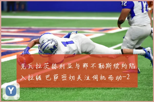 克瓦拉茨赫利亚与那不勒斯续约陷入拉锯 巴萨密切关注伺机而动