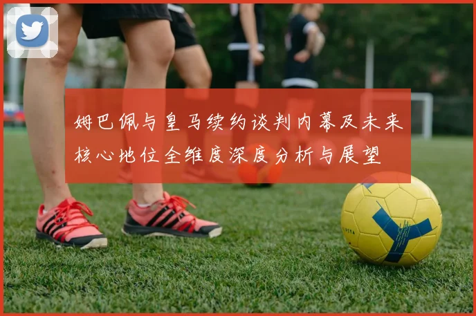姆巴佩与皇马续约谈判内幕及未来核心地位全维度深度分析与展望