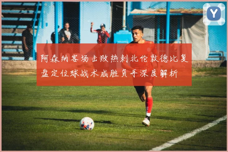 阿森纳客场击败热刺北伦敦德比复盘定位球战术成胜负手深度解析