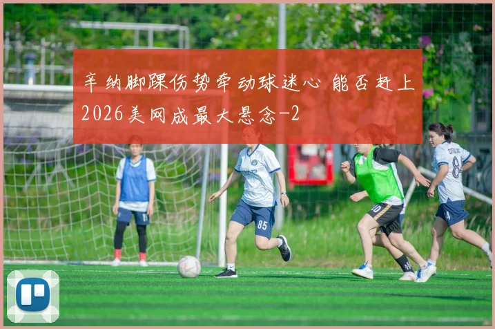 辛纳脚踝伤势牵动球迷心 能否赶上2026美网成最大悬念