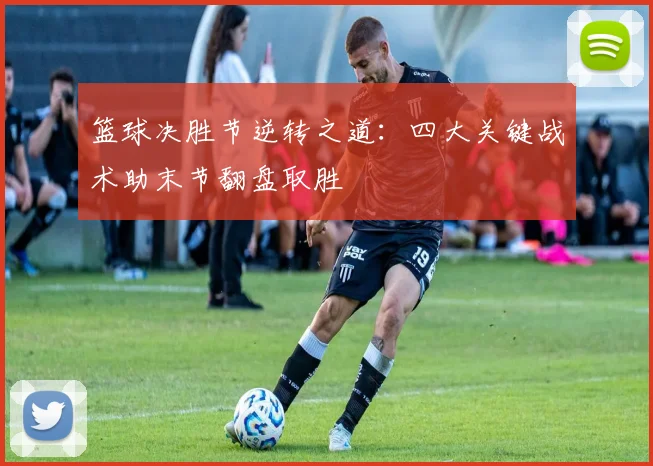 篮球决胜节逆转之道：四大关键战术助末节翻盘取胜